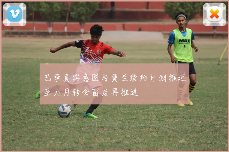 巴萨真实意图与费兰续约计划推迟至九月转会窗后再推进