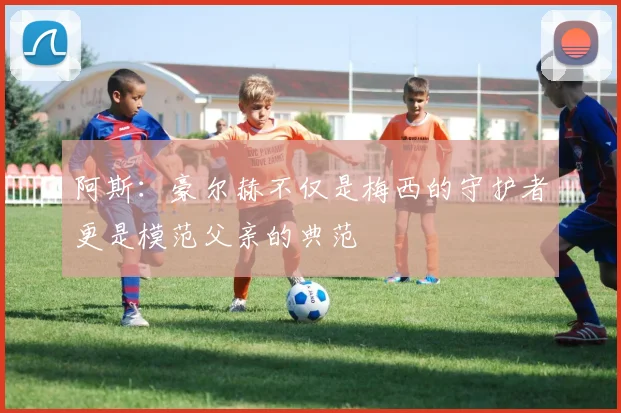 阿斯：豪尔赫不仅是梅西的守护者更是模范父亲的典范