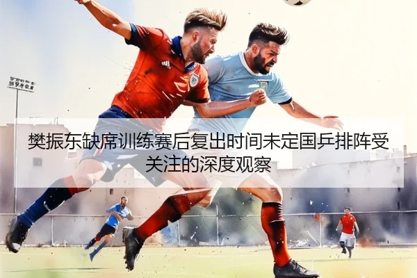 樊振东缺席训练赛后复出时间未定国乒排阵受关注的深度观察