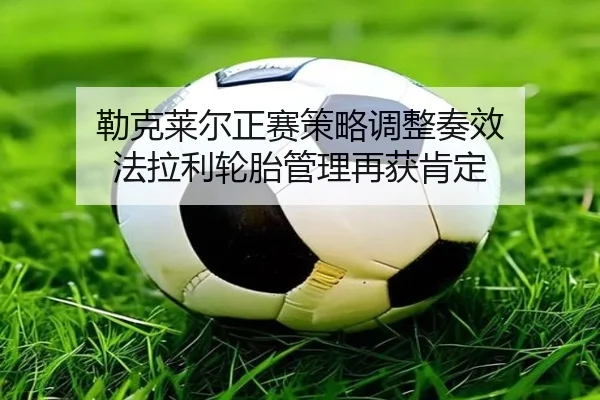 勒克莱尔正赛策略调整奏效 法拉利轮胎管理再获肯定